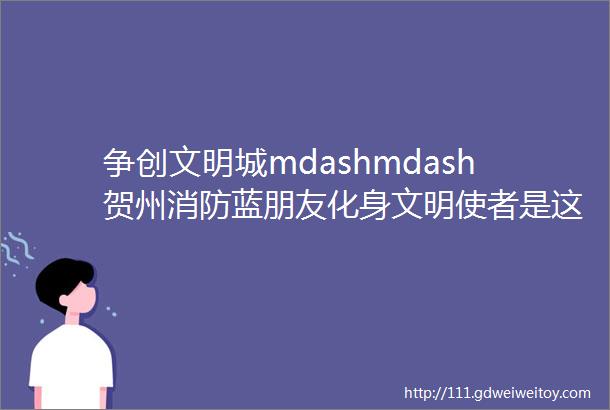 争创文明城mdashmdash贺州消防蓝朋友化身文明使者是这样做的